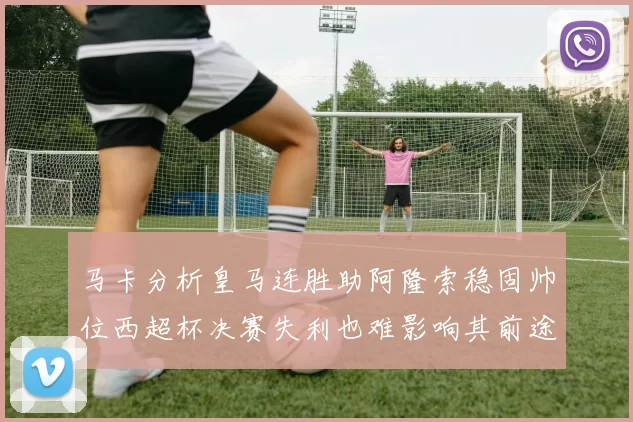 马卡分析皇马连胜助阿隆索稳固帅位西超杯决赛失利也难影响其前途