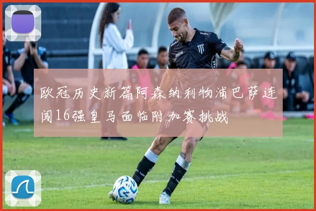 欧冠历史新篇阿森纳利物浦巴萨连闯16强皇马面临附加赛挑战