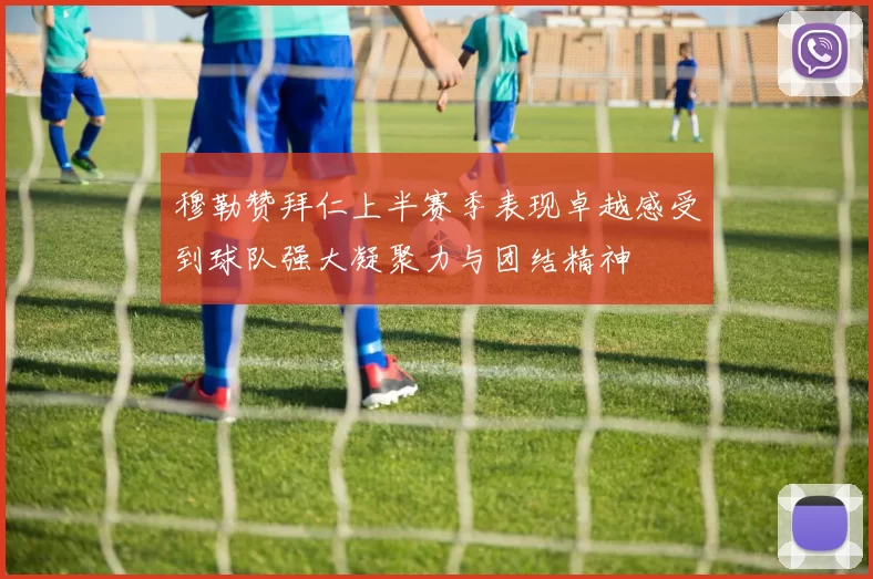 穆勒赞拜仁上半赛季表现卓越感受到球队强大凝聚力与团结精神