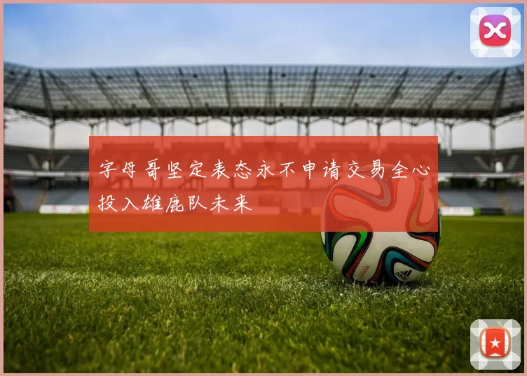 字母哥坚定表态永不申请交易全心投入雄鹿队未来
