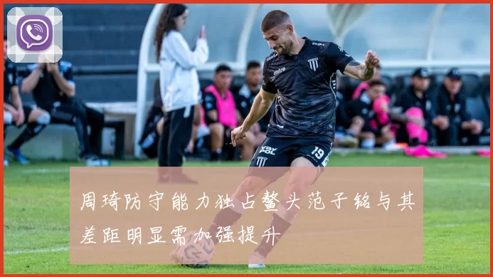 周琦防守能力独占鳌头范子铭与其差距明显需加强提升