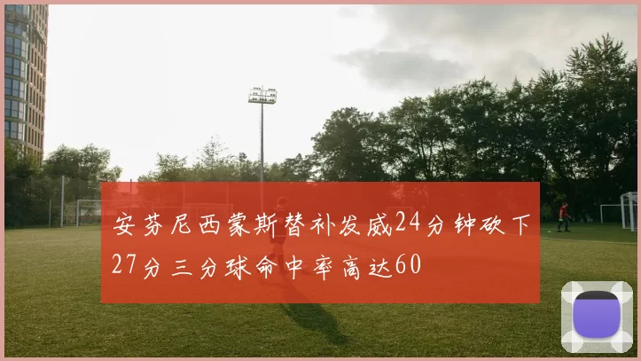 安芬尼西蒙斯替补发威24分钟砍下27分三分球命中率高达60